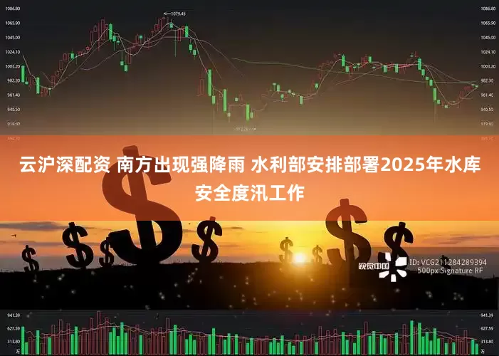 云沪深配资 南方出现强降雨 水利部安排部署2025年水库安全度汛工作