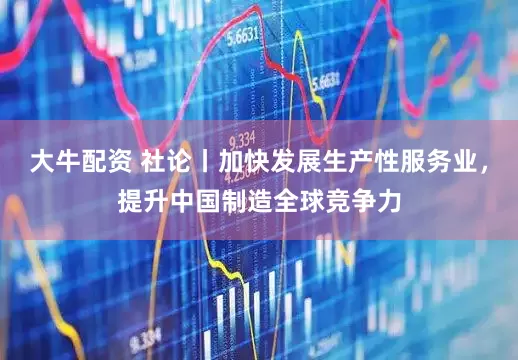 大牛配资 社论丨加快发展生产性服务业，提升中国制造全球竞争力