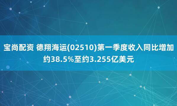 宝尚配资 德翔海运(02510)第一季度收入同比增加约38.5%至约3.255亿美元