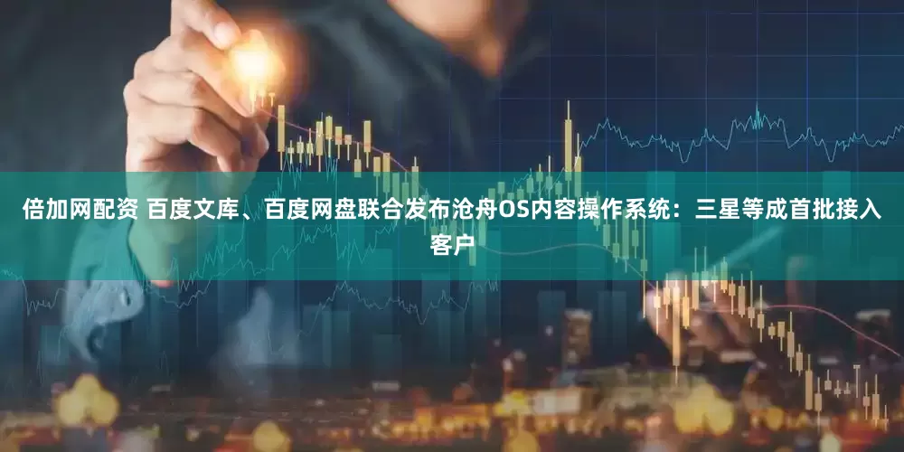 倍加网配资 百度文库、百度网盘联合发布沧舟OS内容操作系统：三星等成首批接入客户
