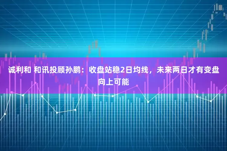 诚利和 和讯投顾孙鹏：收盘站稳2日均线，未来两日才有变盘向上可能