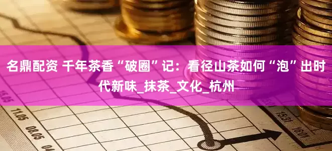 名鼎配资 千年茶香“破圈”记：看径山茶如何“泡”出时代新味_抹茶_文化_杭州