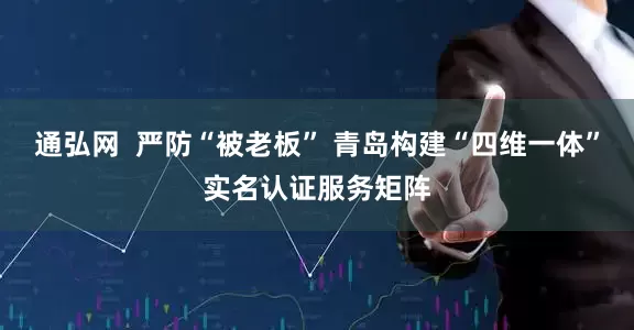 通弘网  严防“被老板” 青岛构建“四维一体”实名认证服务矩阵