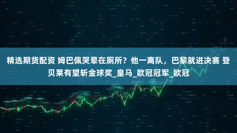 精选期货配资 姆巴佩哭晕在厕所？他一离队，巴黎就进决赛 登贝莱有望斩金球奖_皇马_欧冠冠军_欧冠