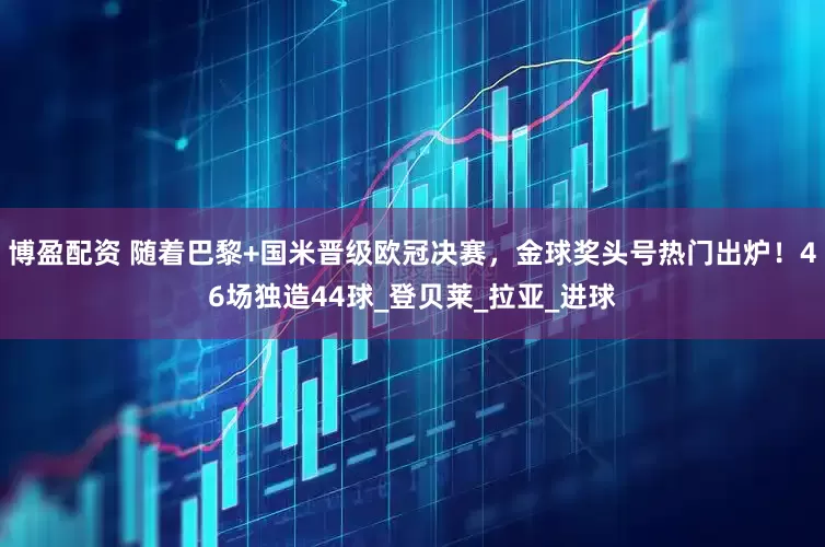 博盈配资 随着巴黎+国米晋级欧冠决赛，金球奖头号热门出炉！46场独造44球_登贝莱_拉亚_进球