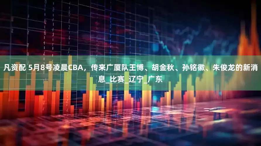 凡资配 5月8号凌晨CBA，传来广厦队王博、胡金秋、孙铭徽、朱俊龙的新消息_比赛_辽宁_广东