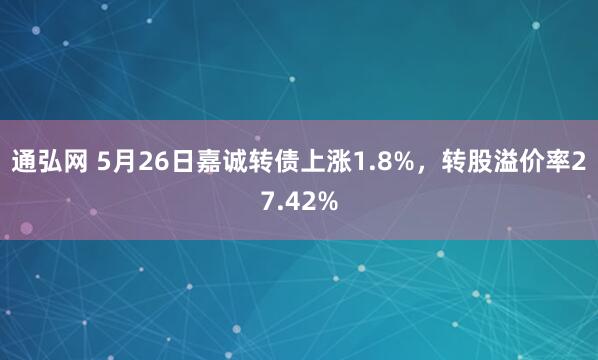 通弘网 5月26日嘉诚转债上涨1.8%，转股溢价率27.42%