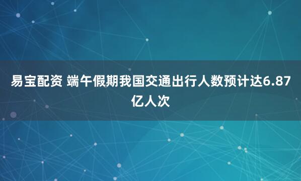 易宝配资 端午假期我国交通出行人数预计达6.87亿人次