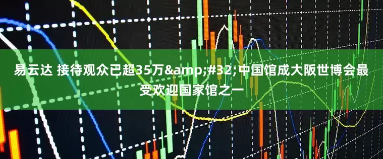 易云达 接待观众已超35万&#32;中国馆成大阪世博会最受欢迎国家馆之一