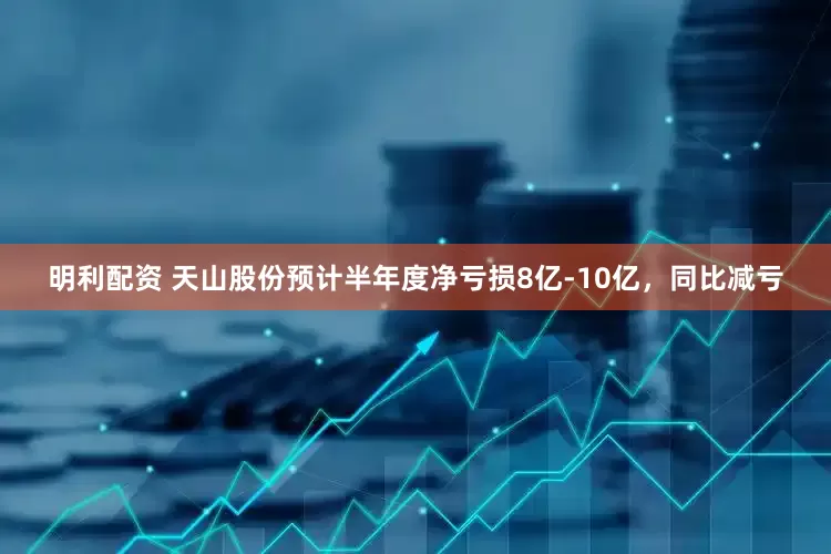 明利配资 天山股份预计半年度净亏损8亿-10亿，同比减亏