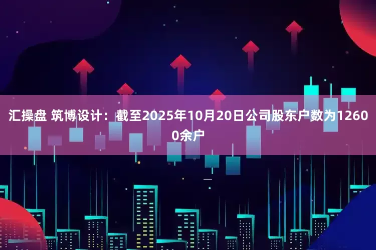 汇操盘 筑博设计：截至2025年10月20日公司股东户数为12600余户