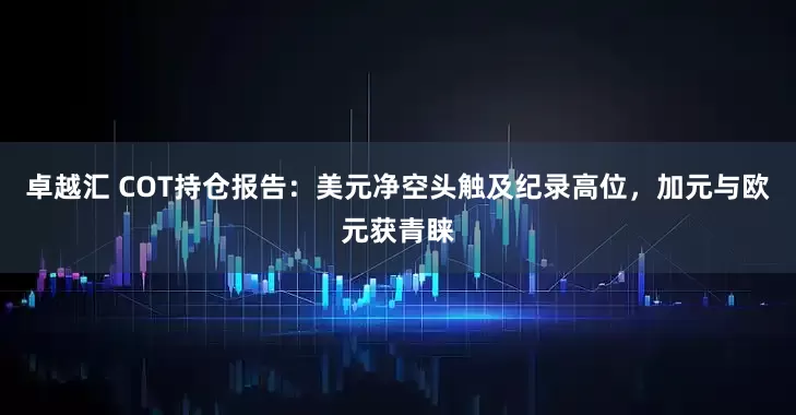 卓越汇 COT持仓报告：美元净空头触及纪录高位，加元与欧元获青睐