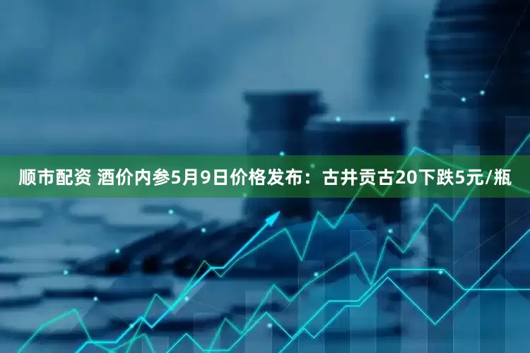 顺市配资 酒价内参5月9日价格发布：古井贡古20下跌5元/瓶