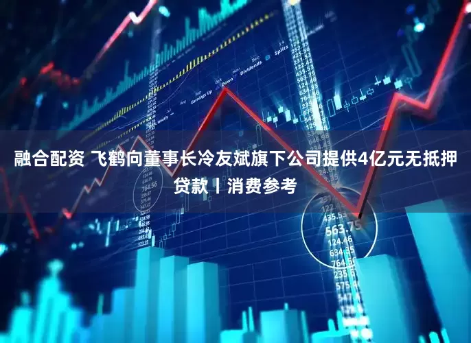 融合配资 飞鹤向董事长冷友斌旗下公司提供4亿元无抵押贷款丨消费参考